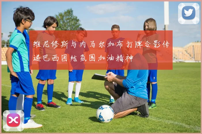 维尼修斯与内马尔加布打牌合影传递巴西团结氛围加油精神