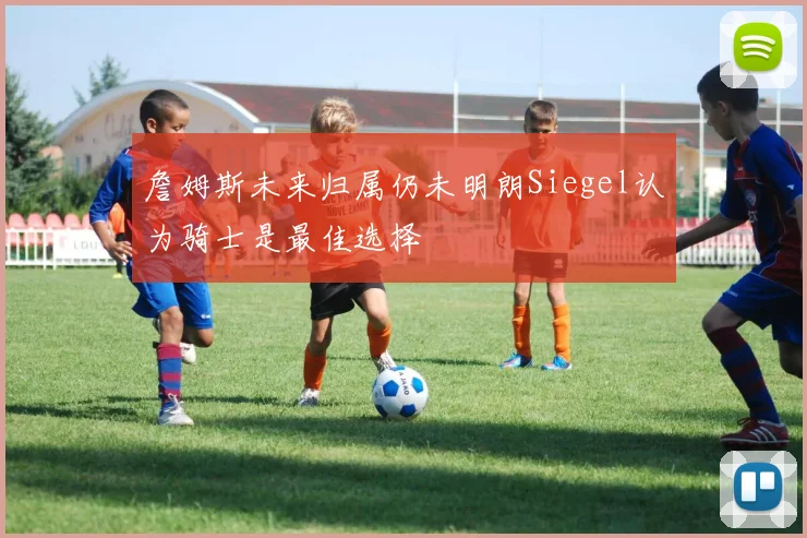 詹姆斯未来归属仍未明朗Siegel认为骑士是最佳选择