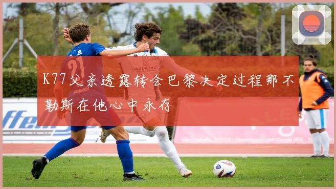 K77父亲透露转会巴黎决定过程那不勒斯在他心中永存