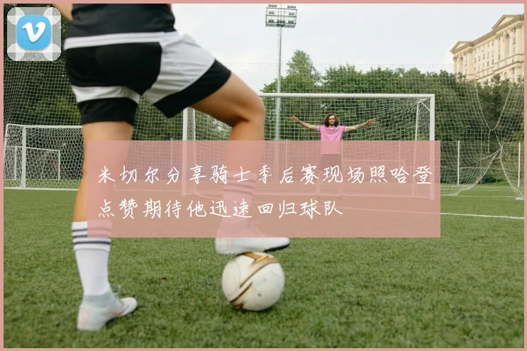 米切尔分享骑士季后赛现场照哈登点赞期待他迅速回归球队