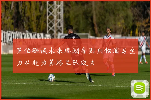 罗伯逊谈未来规划告别利物浦后全力以赴为苏格兰队效力
