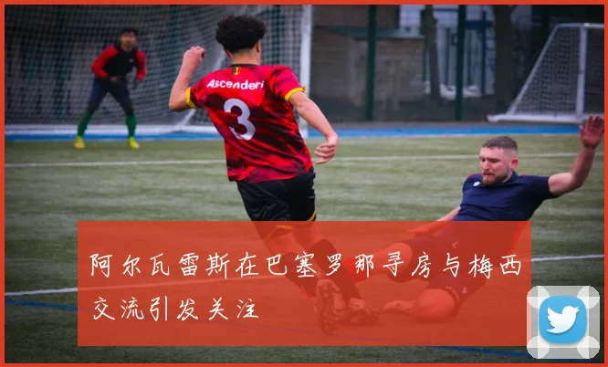 阿尔瓦雷斯在巴塞罗那寻房与梅西交流引发关注