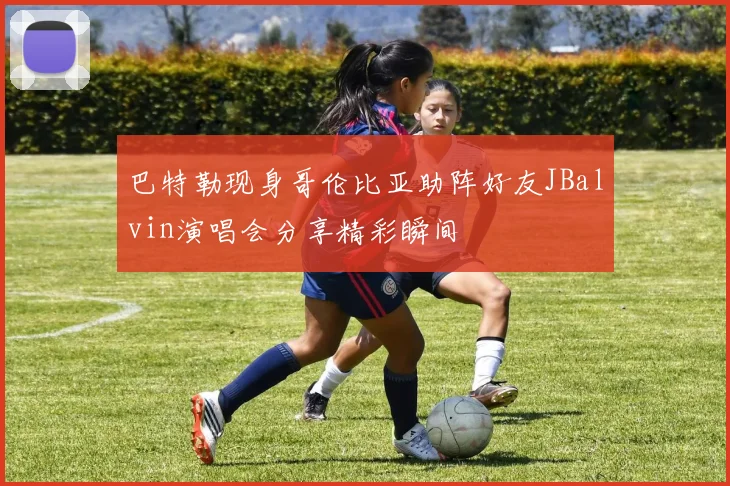 巴特勒现身哥伦比亚助阵好友JBalvin演唱会分享精彩瞬间