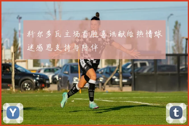 科尔多瓦主场首胜喜讯献给热情球迷感恩支持与陪伴