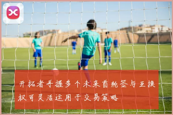 开拓者手握多个未来首轮签与互换权可灵活运用于交易策略