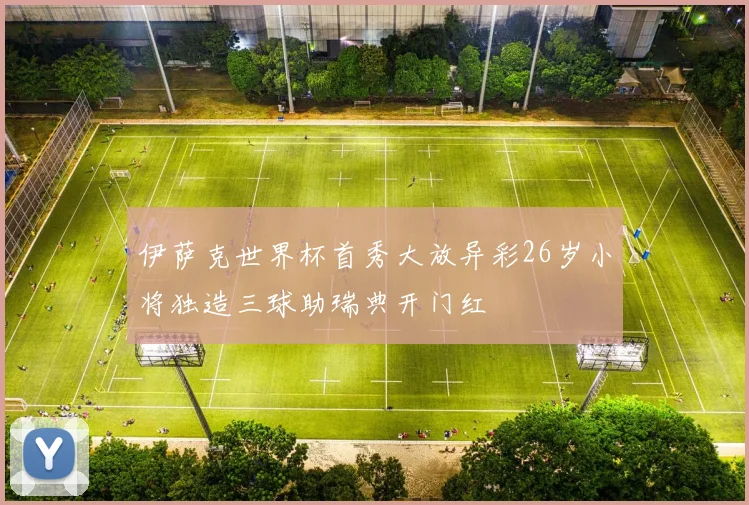 伊萨克世界杯首秀大放异彩26岁小将独造三球助瑞典开门红
