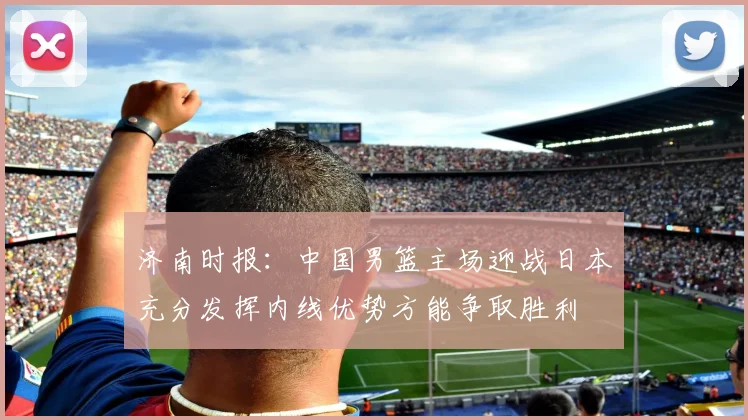 济南时报：中国男篮主场迎战日本充分发挥内线优势方能争取胜利