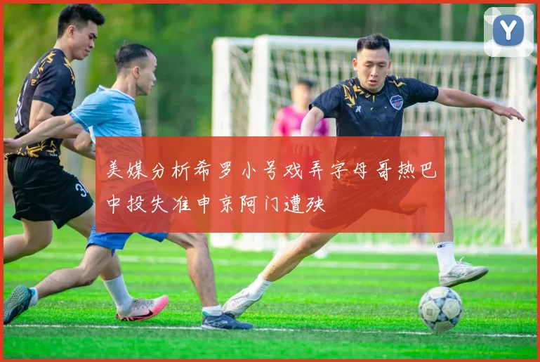 美媒分析希罗小号戏弄字母哥热巴中投失准申京阿门遭殃