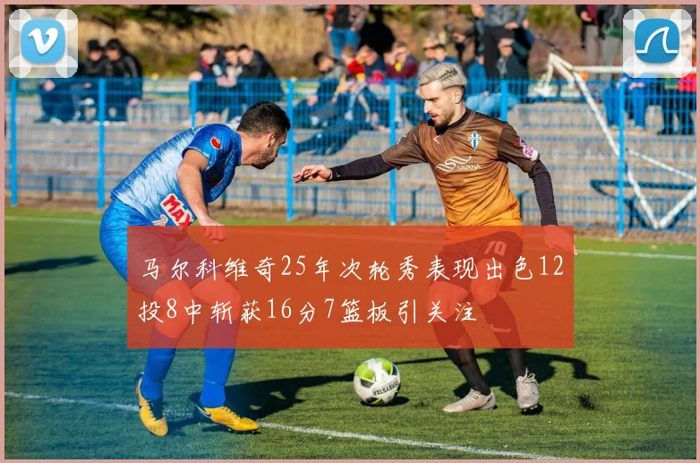马尔科维奇25年次轮秀表现出色12投8中斩获16分7篮板引关注
