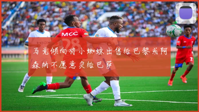 马竞倾向将小蜘蛛出售给巴黎或阿森纳不愿意卖给巴萨
