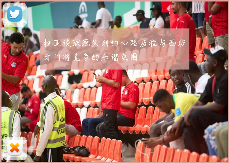 拉亚谈欧冠失利的心路历程与西班牙门将竞争的和谐氛围
