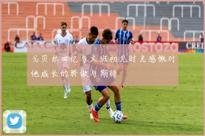 戈贝尔回忆与文班初见时光感慨对他成长的骄傲与期待