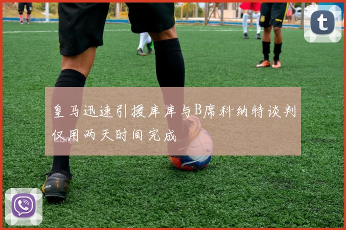 皇马迅速引援库库与B席科纳特谈判仅用两天时间完成