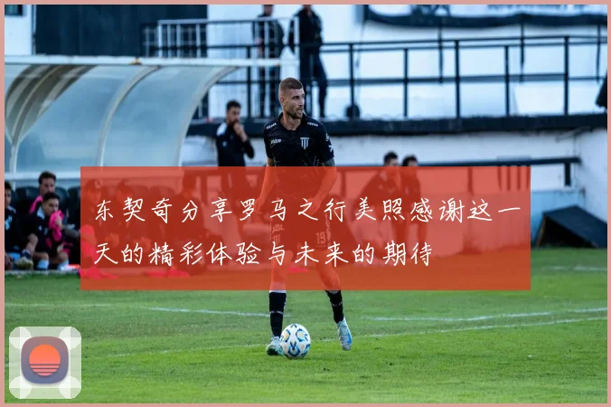 东契奇分享罗马之行美照感谢这一天的精彩体验与未来的期待