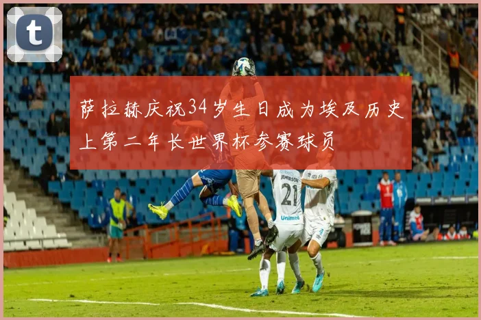 萨拉赫庆祝34岁生日成为埃及历史上第二年长世界杯参赛球员